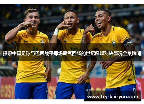 探索中国足球与巴西战平那场荡气回肠的世纪巅峰对决盛况全景瞬间