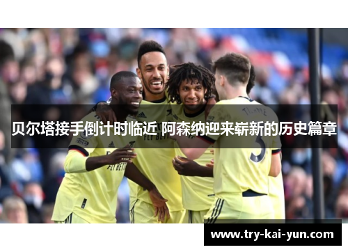 贝尔塔接手倒计时临近 阿森纳迎来崭新的历史篇章