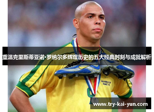 重温克里斯蒂亚诺·罗纳尔多辉煌历史的五大经典时刻与成就解析 重温克里斯蒂亚诺·罗纳尔多辉煌历史的五大经典时刻与成就解析