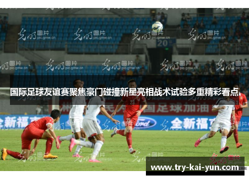 国际足球友谊赛聚焦豪门碰撞新星亮相战术试验多重精彩看点