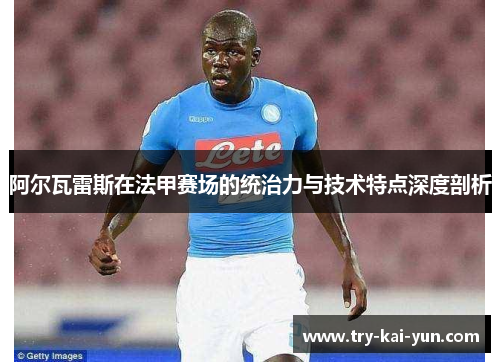 阿尔瓦雷斯在法甲赛场的统治力与技术特点深度剖析