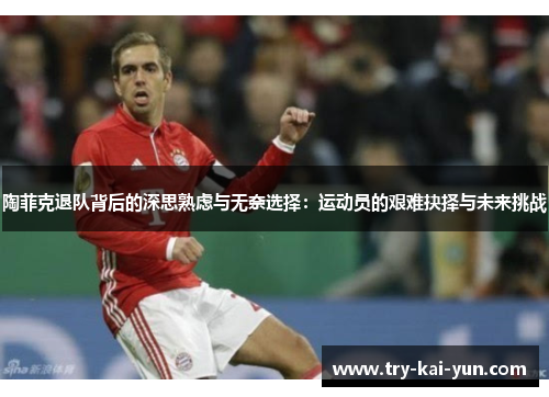 陶菲克退队背后的深思熟虑与无奈选择：运动员的艰难抉择与未来挑战