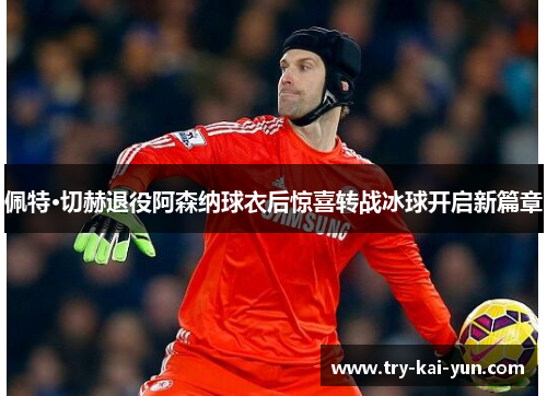 佩特·切赫退役阿森纳球衣后惊喜转战冰球开启新篇章