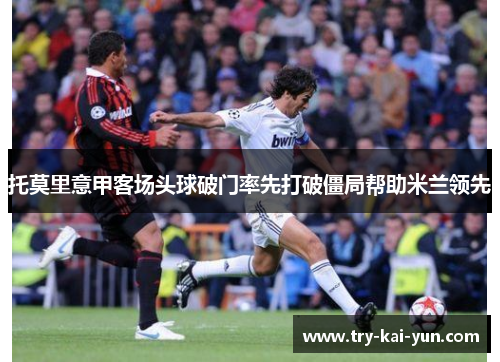 托莫里意甲客场头球破门率先打破僵局帮助米兰领先 托莫里意甲客场头球破门率先打破僵局帮助米兰领先