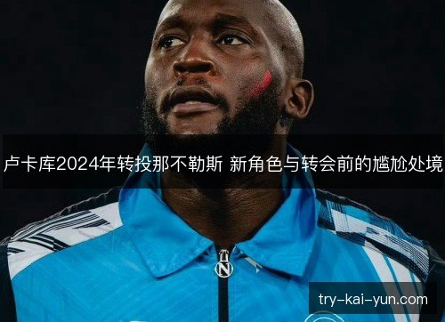 卢卡库2024年转投那不勒斯 新角色与转会前的尴尬处境 卢卡库2024年转投那不勒斯 新角色与转会前的尴尬处境